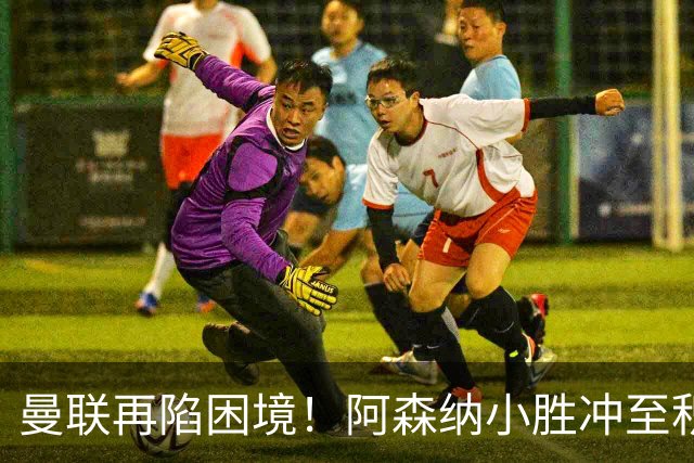 曼联再陷困境！阿森纳小胜冲至积分榜第二